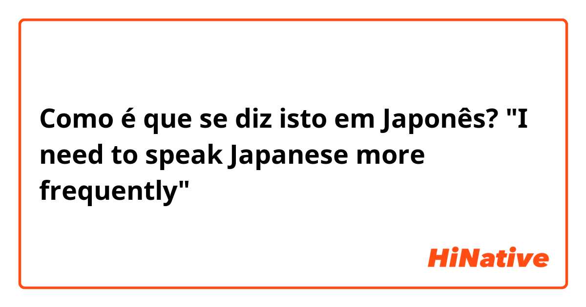 Como é que se diz isto em Japonês? "I need to speak Japanese more frequently"