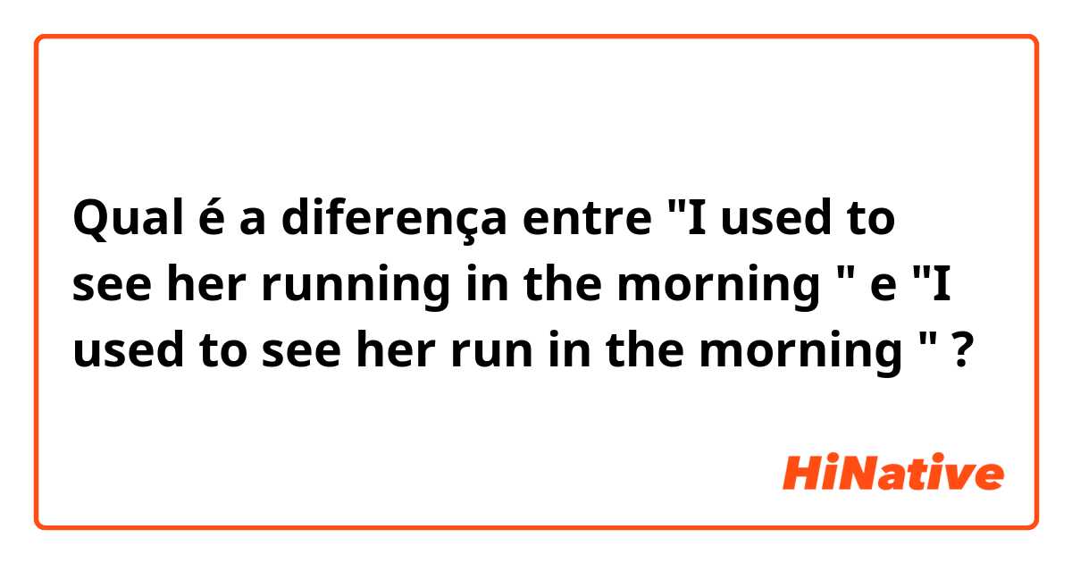Qual é a diferença entre "I used to see her running in the morning " e "I used to see her run in the morning " ?