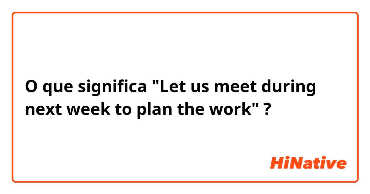 O que significa "Let us meet during next week to plan the work"?