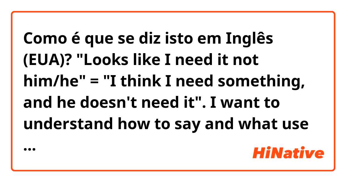 Como é que se diz isto em Inglês (EUA)? "Looks like I need it not him/he" = "I think I need something, and he doesn't need it". I want to understand how to say and what use "not him/he". 