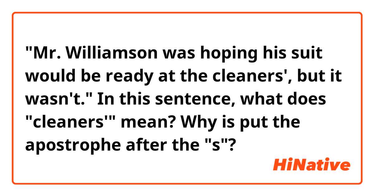 "Mr. Williamson was hoping his suit would be ready at the cleaners', but it wasn't."

In this sentence, what does "cleaners'" mean?
Why is put the apostrophe after the "s"?