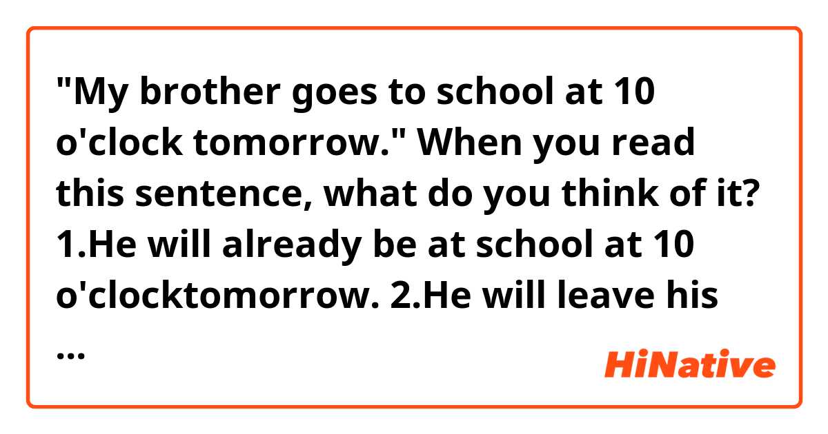 "My brother goes to school at 10 o'clock tomorrow."

When you read this sentence, what do you think of it?

1.He will already be at school at 10 o'clocktomorrow.

2.He will leave his house for school at 10 o'clock tomorrow.