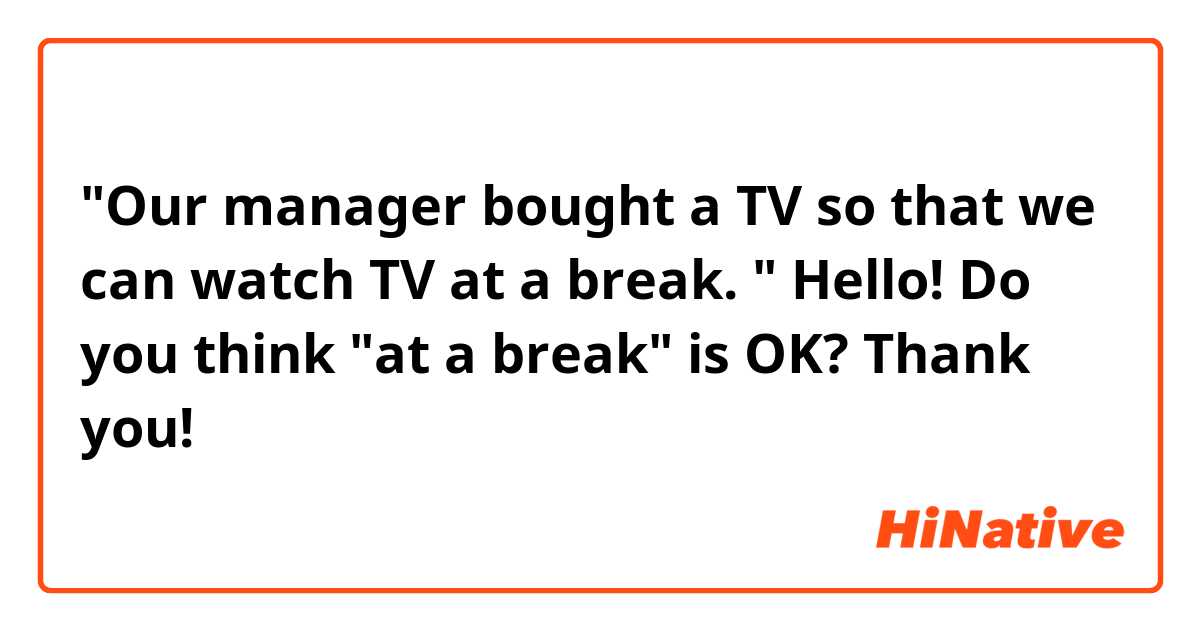 "Our manager bought a TV so that we can watch TV at a break. "

Hello! Do you think "at a break" is OK? Thank you!