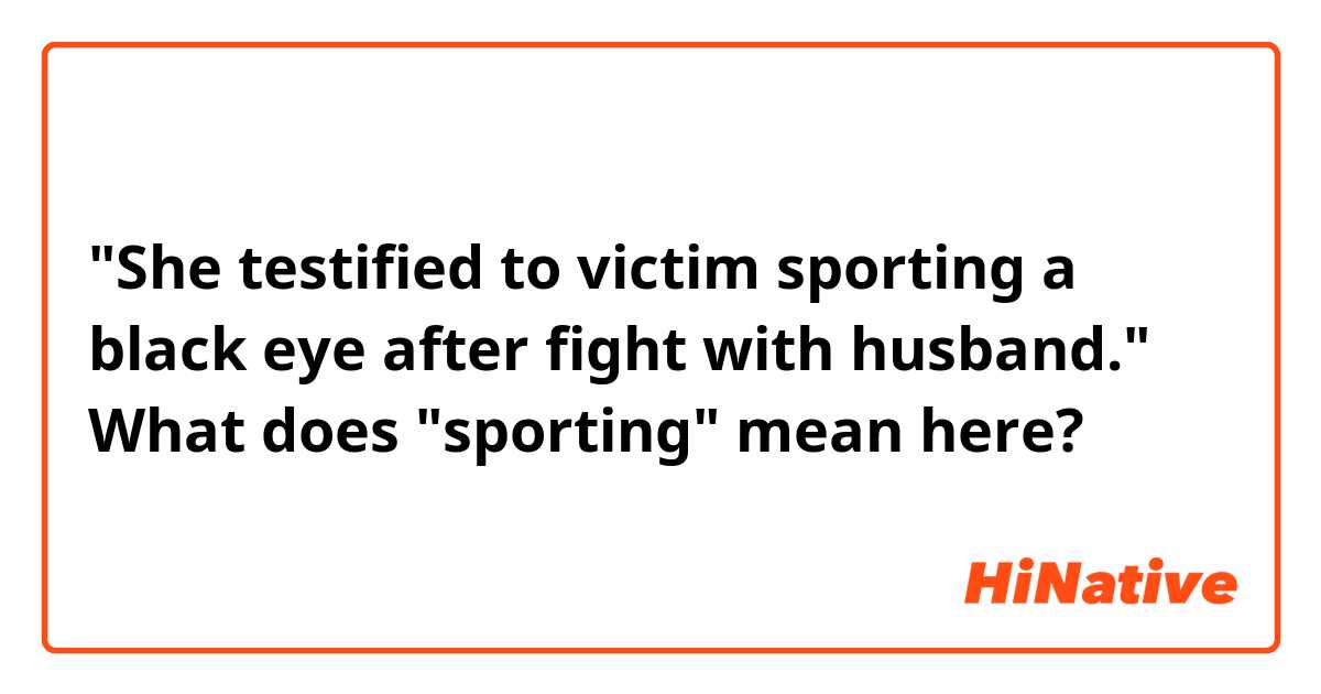 "She testified to victim sporting a black eye after fight with husband." What does "sporting" mean here?