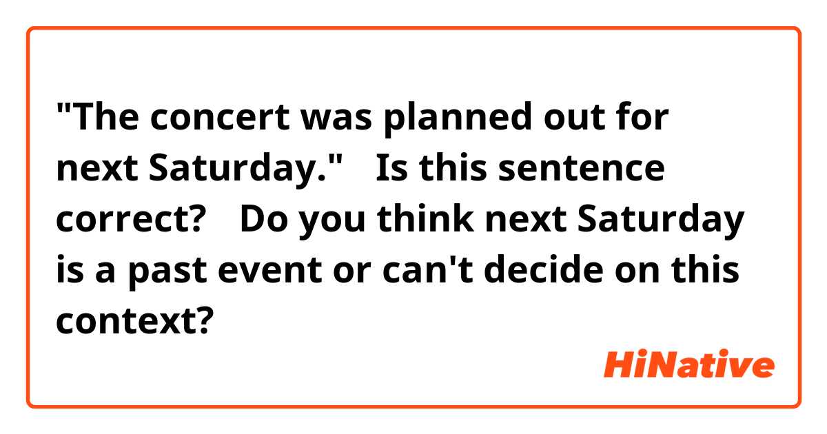 "The concert was planned out for next Saturday."

①Is this sentence correct?
②Do you think next Saturday is a past event or can't decide on this context?
  