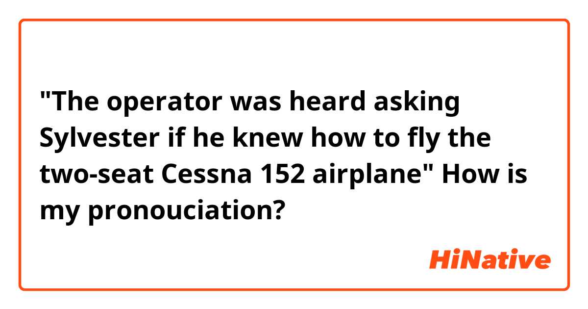 "The operator was heard asking Sylvester if he knew how to fly the two-seat Cessna 152 airplane"
How is my pronouciation?