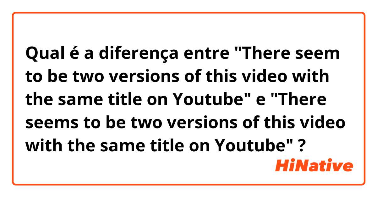 Qual é a diferença entre "There seem to be two versions of this video with the same title on Youtube" e "There seems to be two versions of this video with the same title on Youtube" ?