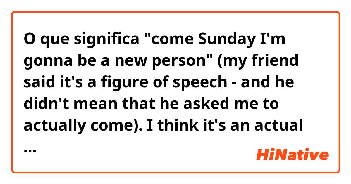 O que significa "come Sunday I'm gonna be a new person" (my friend said it's a figure of speech - and he didn't mean that he asked me to actually come). I think it's an actual invite, because it's not an idiom. who is correct??