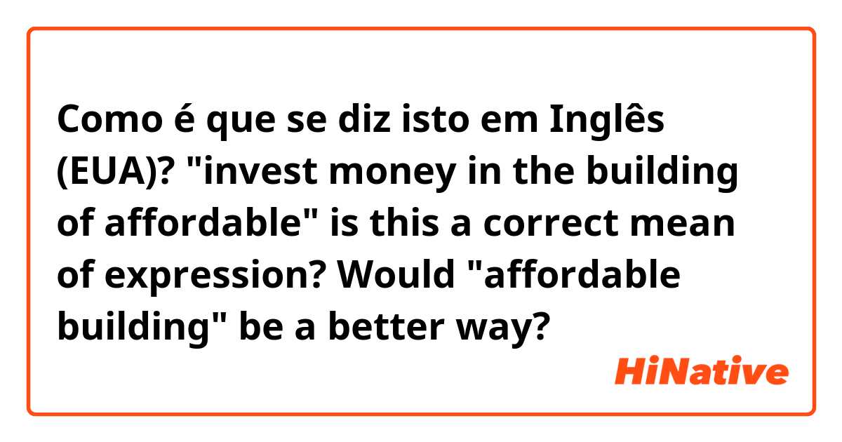Como é que se diz isto em Inglês (EUA)? "invest money in the building of affordable" is this a correct mean of expression? Would "affordable building" be a better way?
