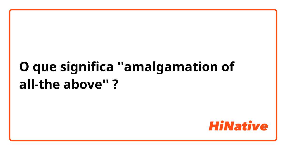O que significa ''amalgamation of all-the above''?