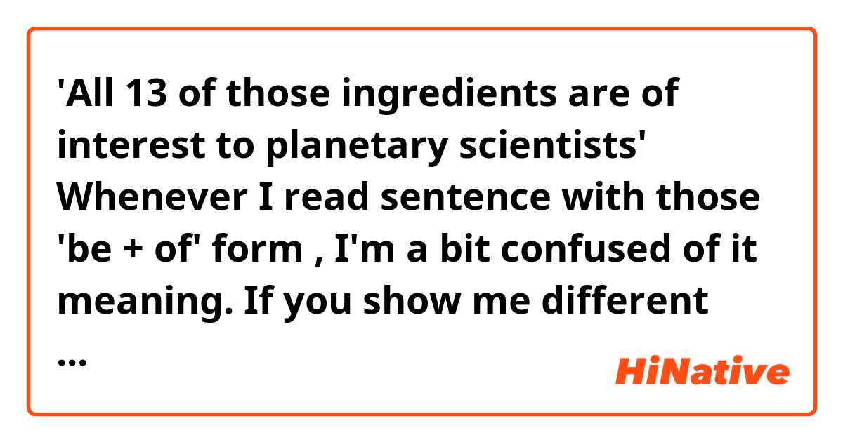 'All 13 of those ingredients are of interest to planetary scientists'

Whenever I read sentence with those 'be + of' form , I'm a bit confused of it meaning.
If you show me different ways of saying it in the same meaning
it would be great help for me.
