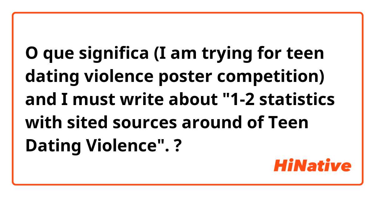 O que significa (I am trying for teen dating violence poster competition) and I must write about "1-2 statistics with sited sources around of Teen Dating Violence". ?