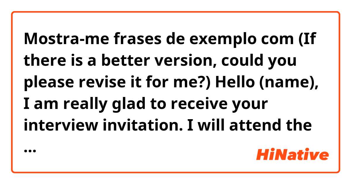 Mostra-me frases de exemplo com (If there is a better version, could you please revise it for me?)

Hello (name),

I am really glad to receive your interview invitation. I will attend the interview on time.
Looking forward to seeing you on 7/24.

Regards,
Davis(my name).