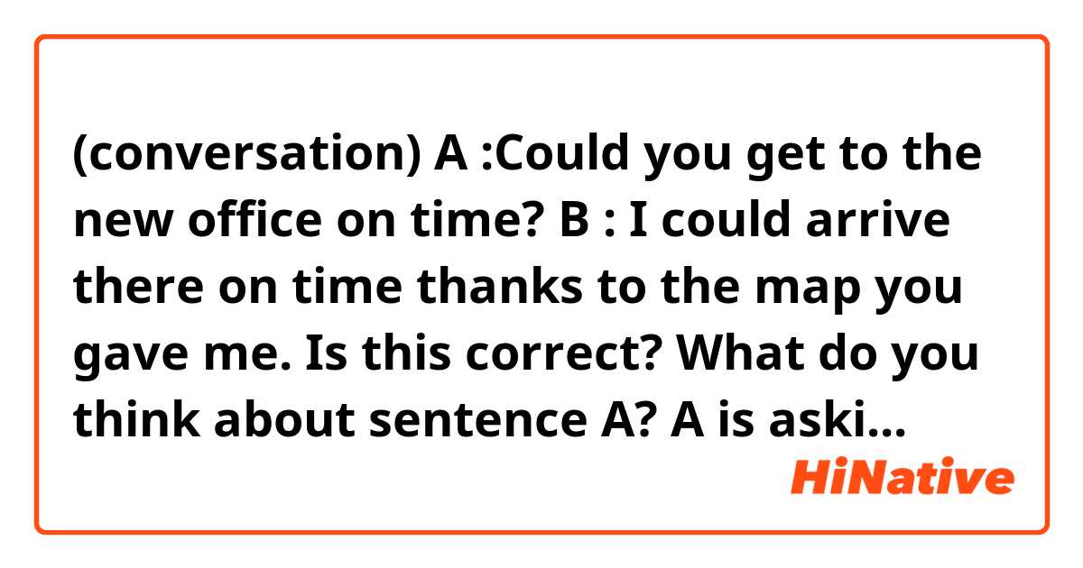 (conversation)

A :Could you get to the new office on time?
B : I could arrive there on time thanks to the map you gave me.


Is this correct?

What do you think about sentence A? A is asking B to go to the new office on time? or A is questioning about the past things?


A : Were you able to get to the new office on time?
B : I was able to arrive there on time thanks to the map you gave me.
↑Is this more natural?