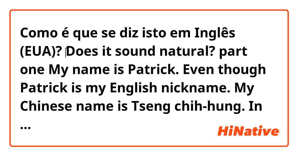 Como é que se diz isto em Inglês (EUA)? ‎Does it sound natural?  part one 
My name is Patrick. Even though Patrick is my English nickname. My Chinese name is Tseng chih-hung. In Chinese our family is in the front. 