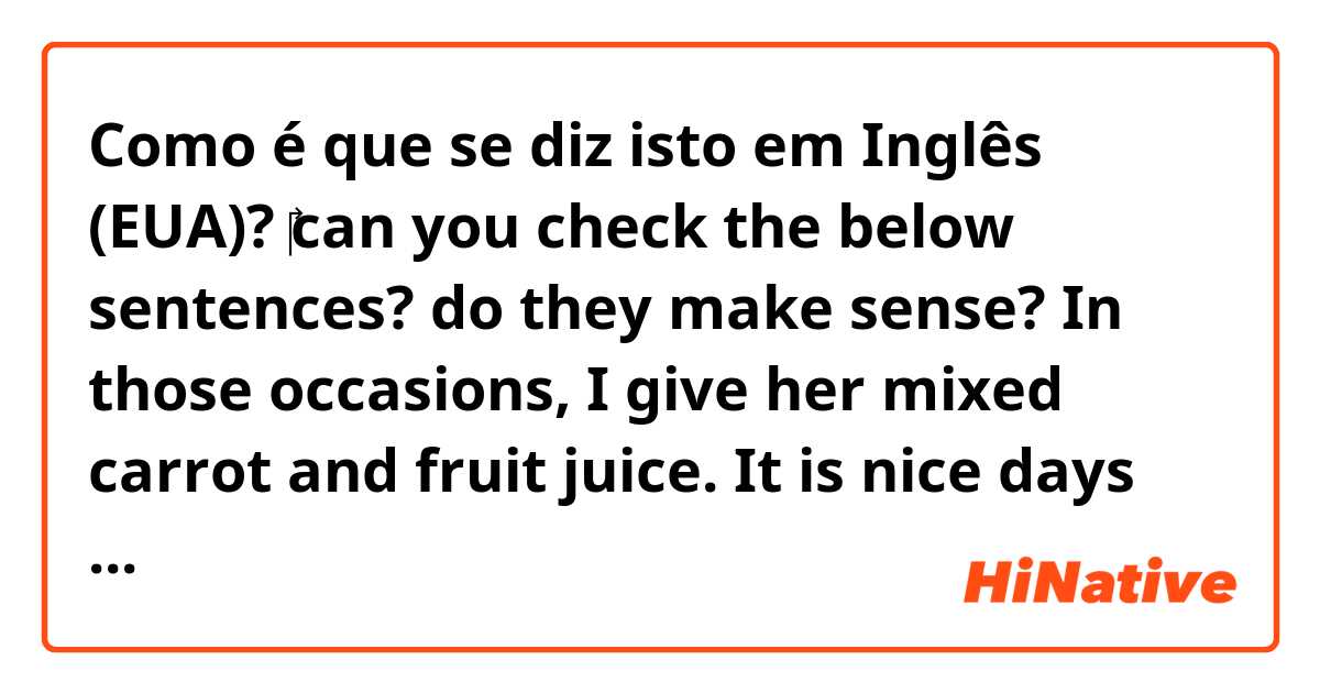 Como é que se diz isto em Inglês (EUA)? ‎can you check the below sentences? do they make sense?   In those occasions, I give her mixed carrot and fruit juice. It is nice days that we cut corners once in a while.
