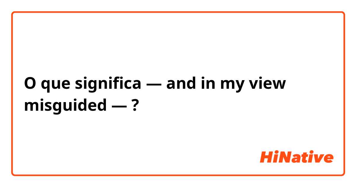 O que significa — and in my view misguided —?