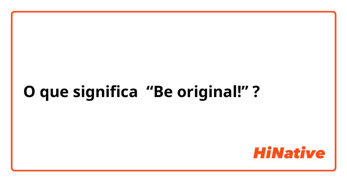 O que significa “Be original!”?