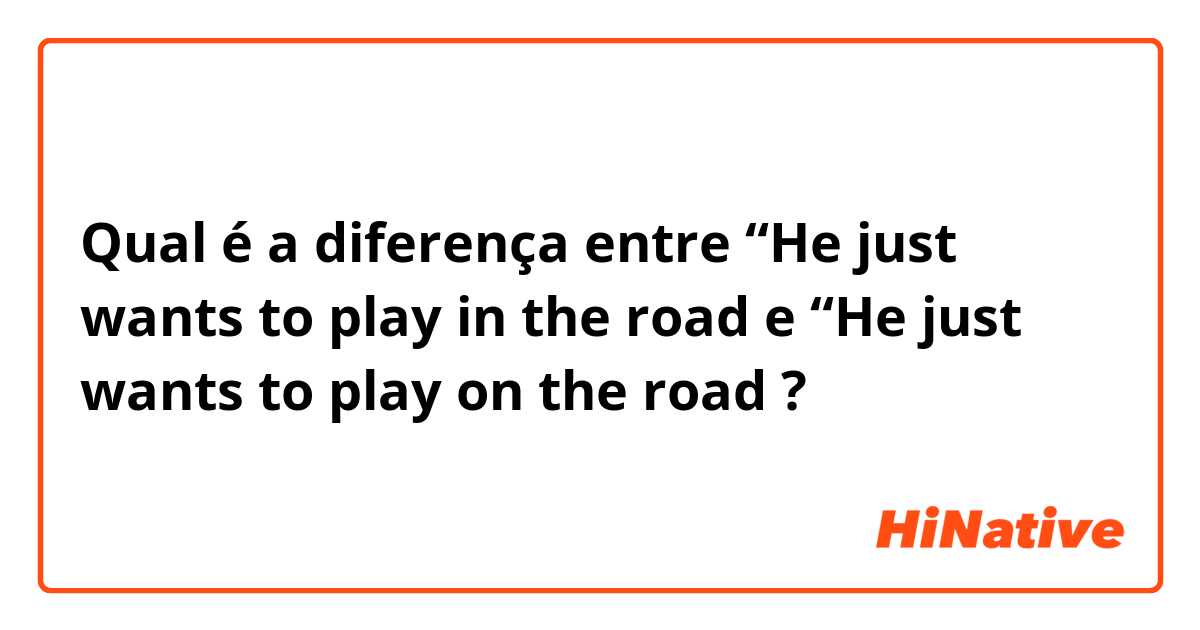 Qual é a diferença entre “He just wants to play in the road e “He just wants to play on the road ?