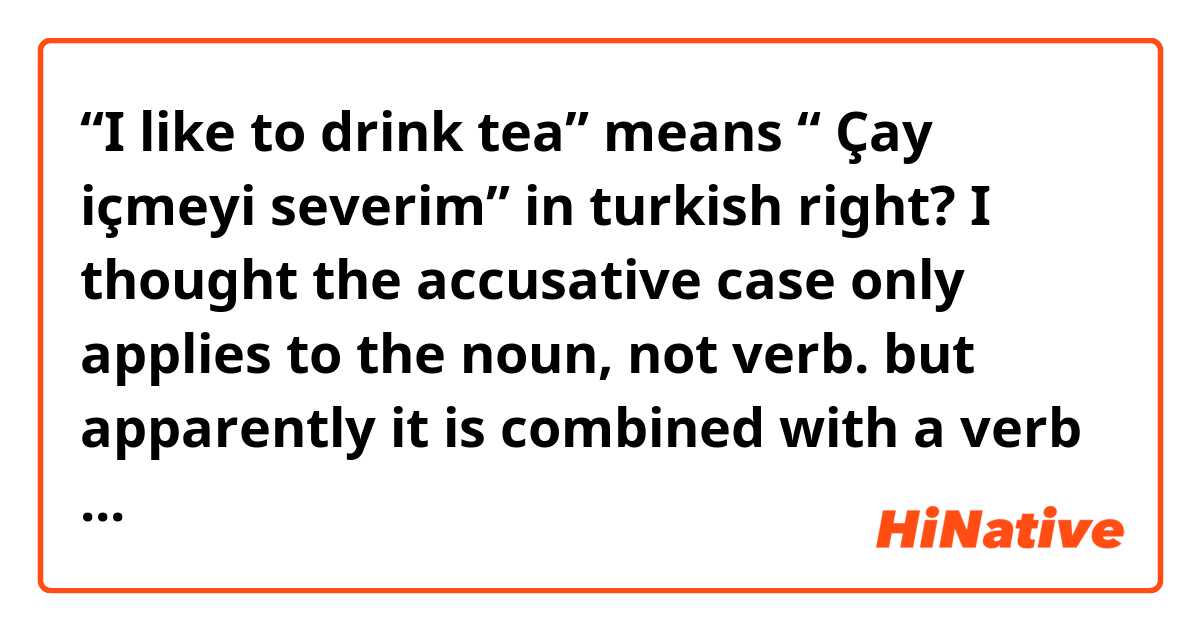 “I like to drink tea” means “ Çay içmeyi severim” in turkish right? 
I thought the accusative case only applies to the noun, not verb. 
but apparently it is combined with a verb “içmek”.  Could you explain why? 
