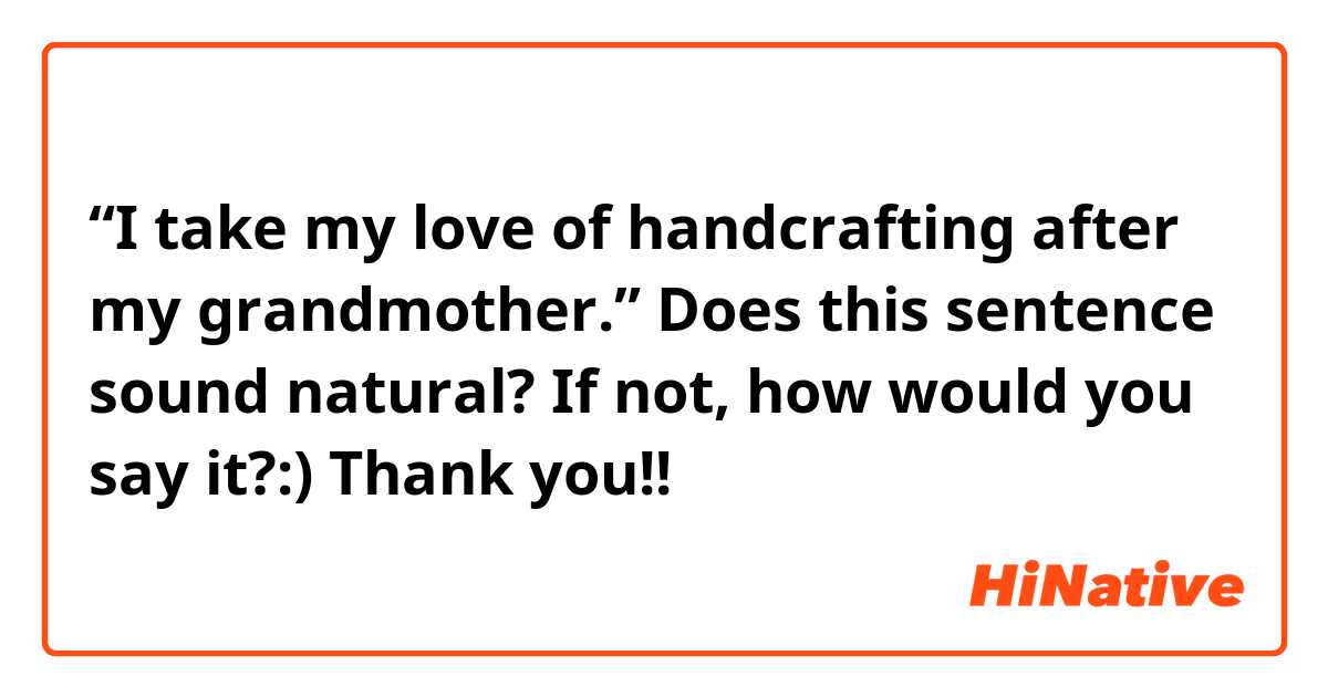 “I take my love of handcrafting after my grandmother.”

Does this sentence sound natural?
If not, how would you say it?:)
Thank you!!