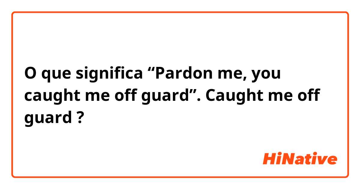 O que significa “Pardon me, you caught me off guard”.                                                            Caught me off guard?
