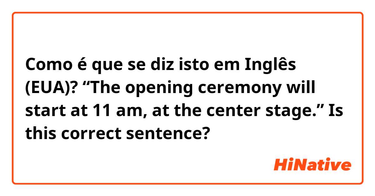 Como é que se diz isto em Inglês (EUA)? “The opening ceremony will start at 11 am, at the center stage.” Is this correct sentence?
