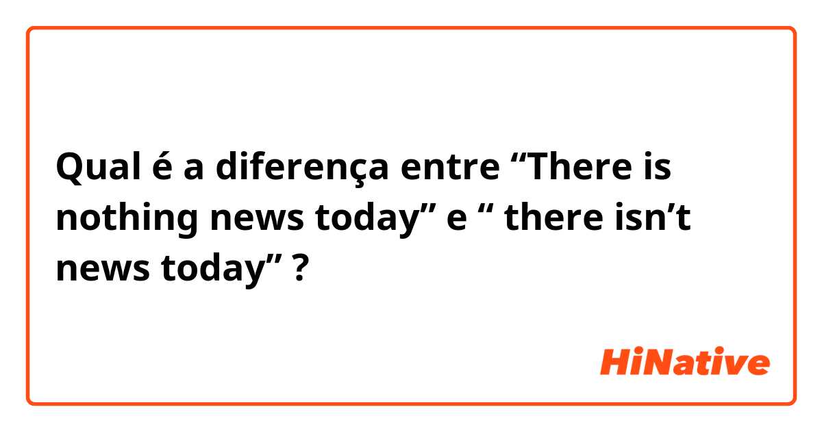 Qual é a diferença entre “There is nothing news today”  e “ there isn’t news today” ?