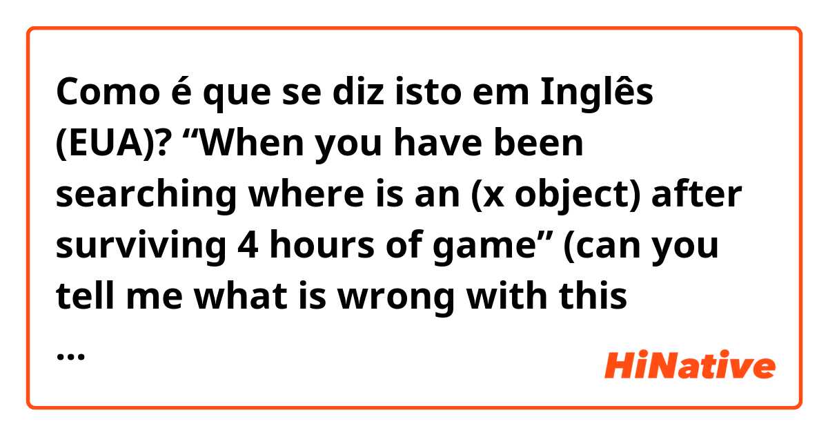 Como é que se diz isto em Inglês (EUA)? “When you have been searching where is an (x object) after surviving 4 hours of game” (can you tell me what is wrong with this sentence?)