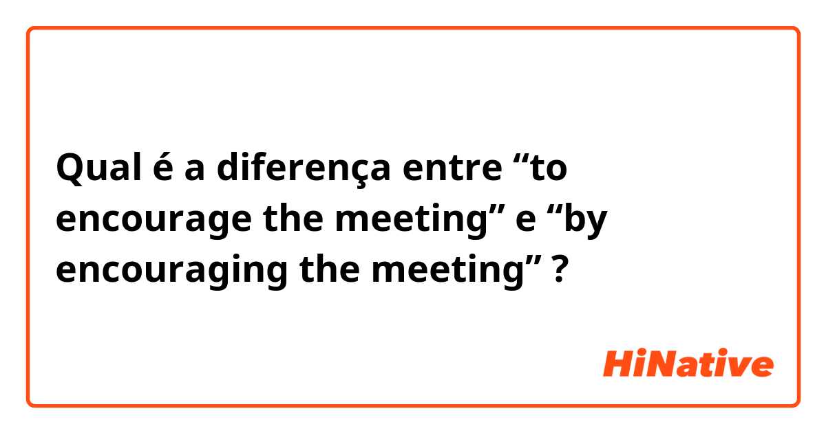Qual é a diferença entre “to encourage the meeting” e “by encouraging the meeting” ?