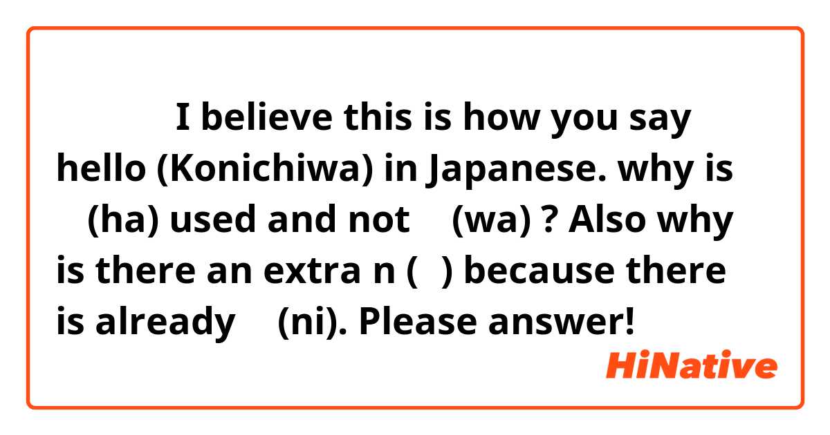 こんにちは
I believe this is how you say hello (Konichiwa) in Japanese.
why is は (ha) used and not わ (wa) ? Also why is there an extra n (ん) because there is already に (ni). Please answer!