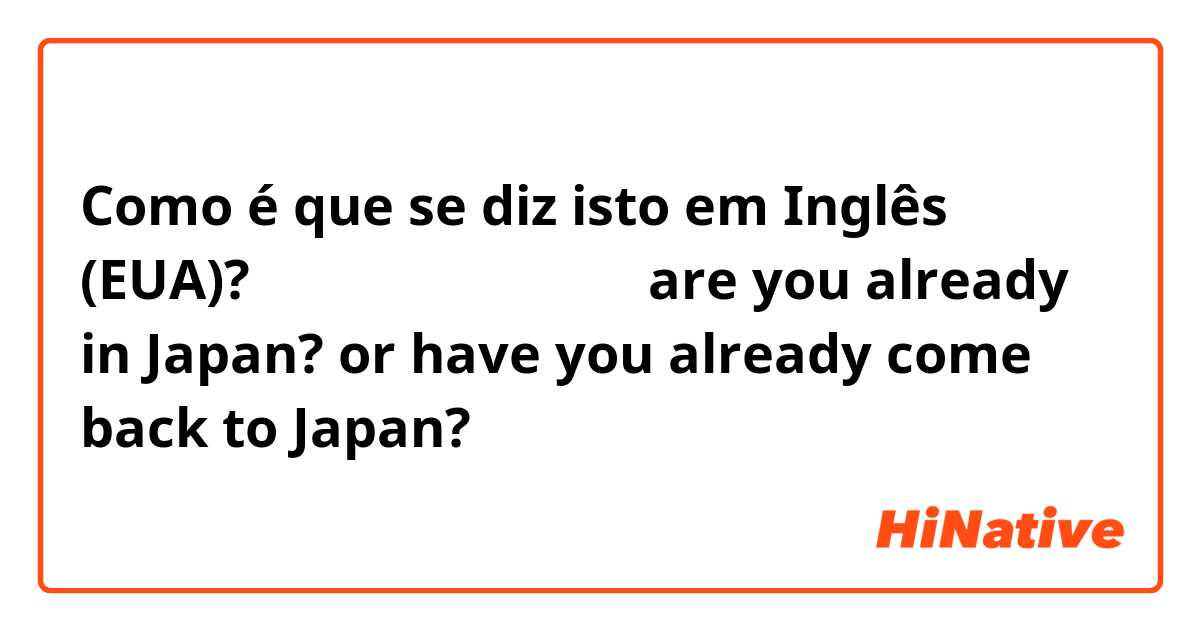 Como é que se diz isto em Inglês (EUA)? もう日本に帰ってますか？are you already in Japan? or have you already come back to Japan? 