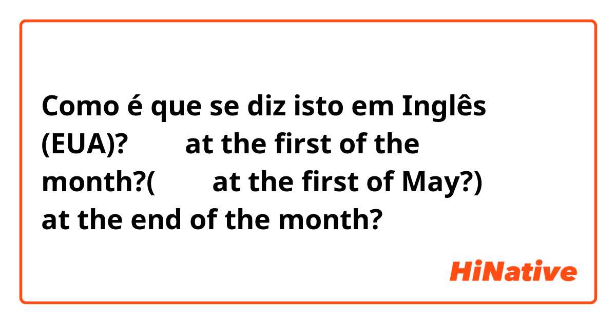 Como é que se diz isto em Inglês (EUA)? 月初。at the first of the month?(五月初 at the first of May?)  月底？？ at the end of the month?