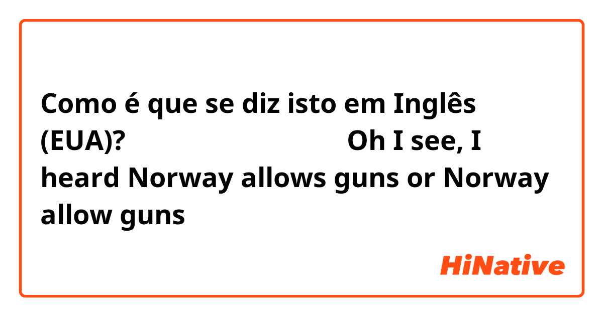 Como é que se diz isto em Inglês (EUA)? 노르웨이는 총기를 허용한다

Oh I see, I heard Norway allows guns or Norway allow guns