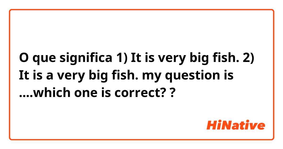 O que significa 1) It is very big fish.

2) It is a very big fish.

my question is ....which one is correct??