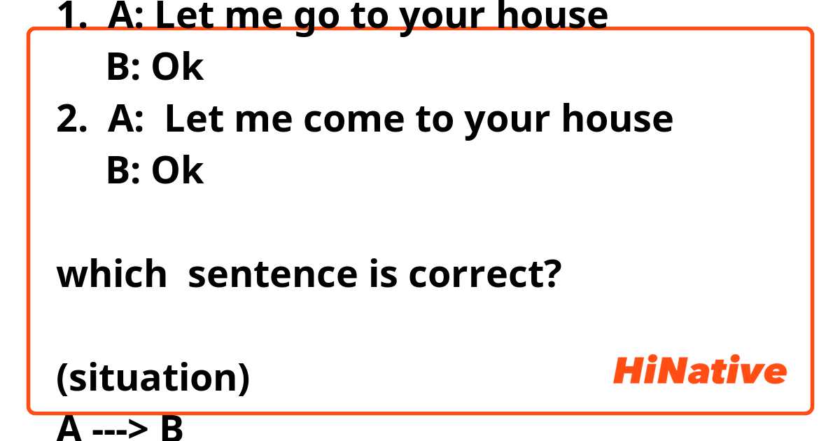 1.  A: Let me go to your house
     B: Ok
2.  A:  Let me come to your house
     B: Ok

which  sentence is correct?

(situation)
A ---> B