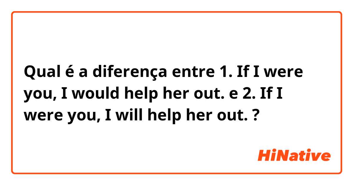 Qual é a diferença entre 1. If I were you, I would help her out. e 2. If I were you, I will help her out. ?