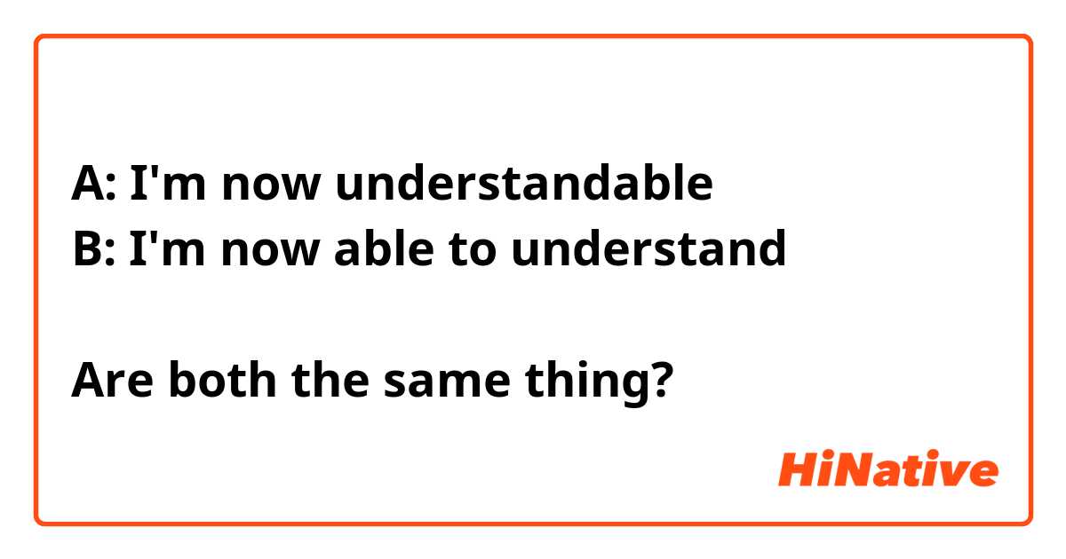 A: I'm now understandable 
B: I'm now able to understand 

Are both the same thing?



