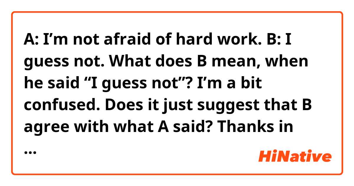 A: I’m not afraid of hard work.
B: I guess not.
What does B mean, when he said “I guess not”? I’m a bit confused. Does it just suggest that B agree with what A said? Thanks in advance!