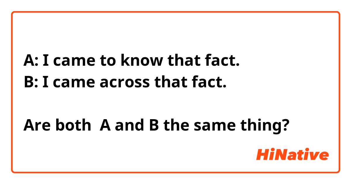 A: I came to know that fact.
B: I came across that fact.

Are both  A and B the same thing?

