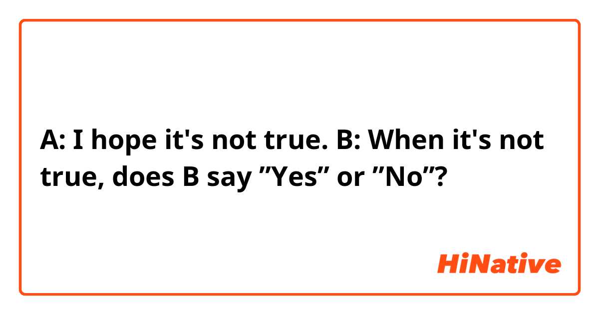 A: I hope it's not true.
B:
When it's not true, does B say ”Yes” or ”No”?