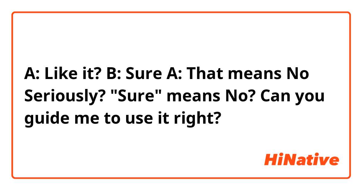 A: Like it?
B: Sure
A: That means No

Seriously? "Sure" means No? Can you guide me to use it right?