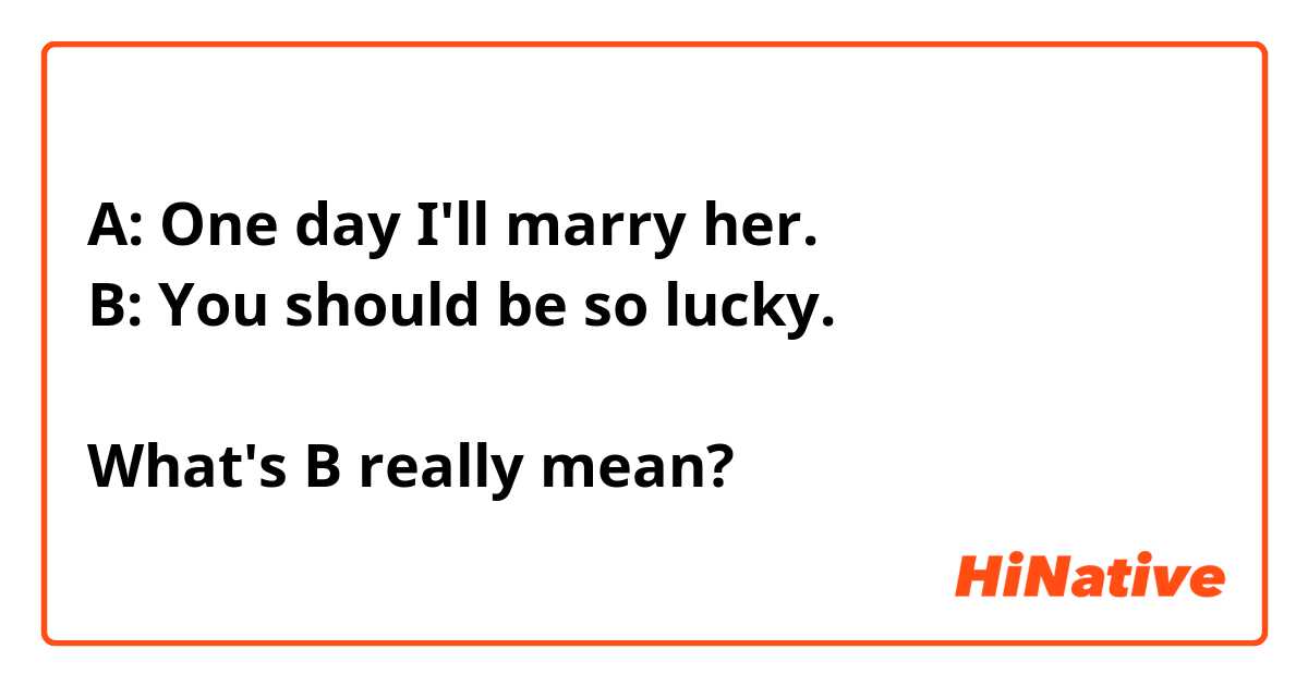A: One day I'll marry her. 
B: You should be so lucky. 

What's B really mean?