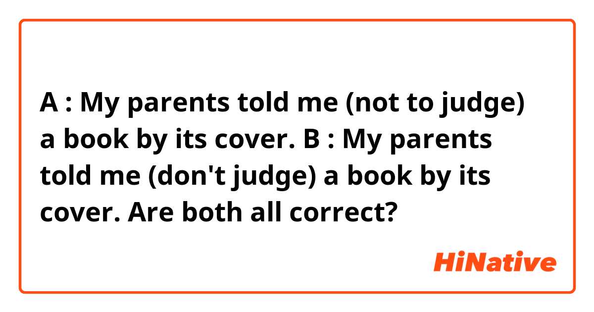 A : My parents told me (not to judge) a book by its cover.
B : My parents told me (don't judge) a book by its cover.

Are both all correct?