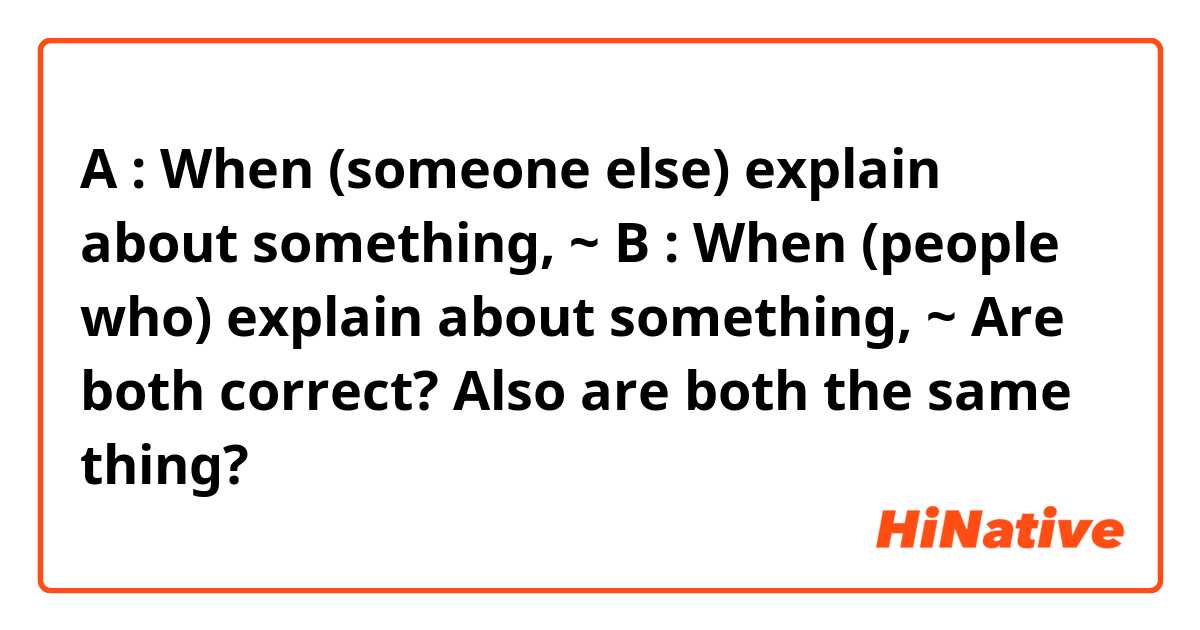 A : When (someone else) explain about something, ~
B : When (people who) explain about something, ~

Are both correct? Also are both the same thing?