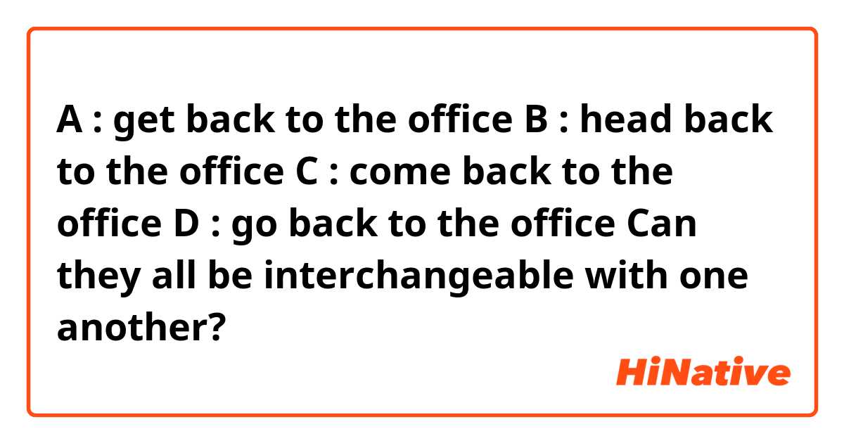 A : get back to the office 
B : head back to the office 
C : come back to the office 
D : go back to the office 

Can they all be interchangeable with one another? 