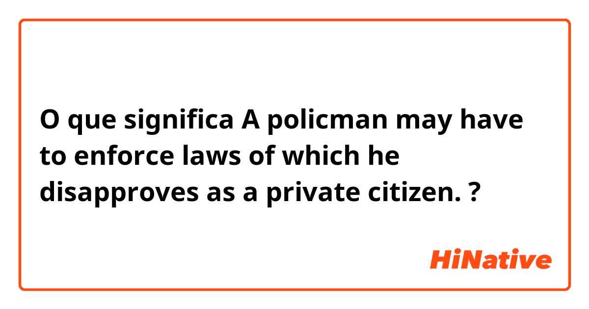 O que significa A policman may have to enforce laws of which he disapproves as a private citizen. ?