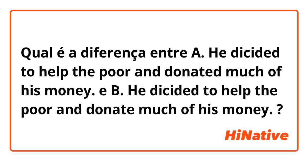 Qual é a diferença entre A. He dicided to help the poor and donated much of his money. e B. He dicided to help the poor and donate much of his money. ?