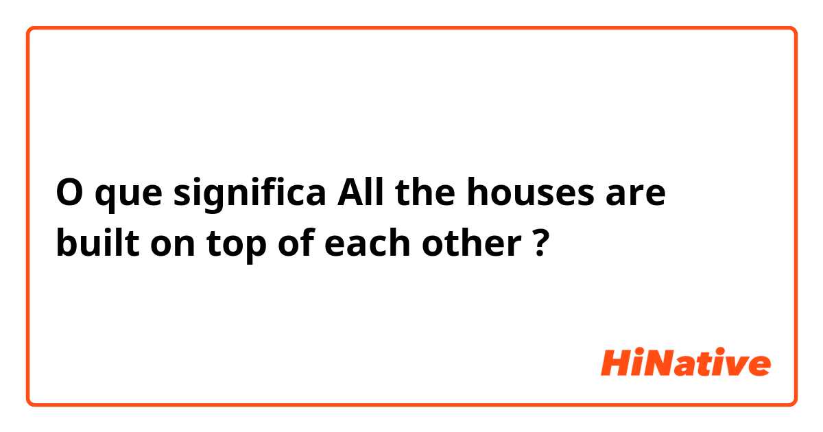 O que significa All the houses are built on top of each other?