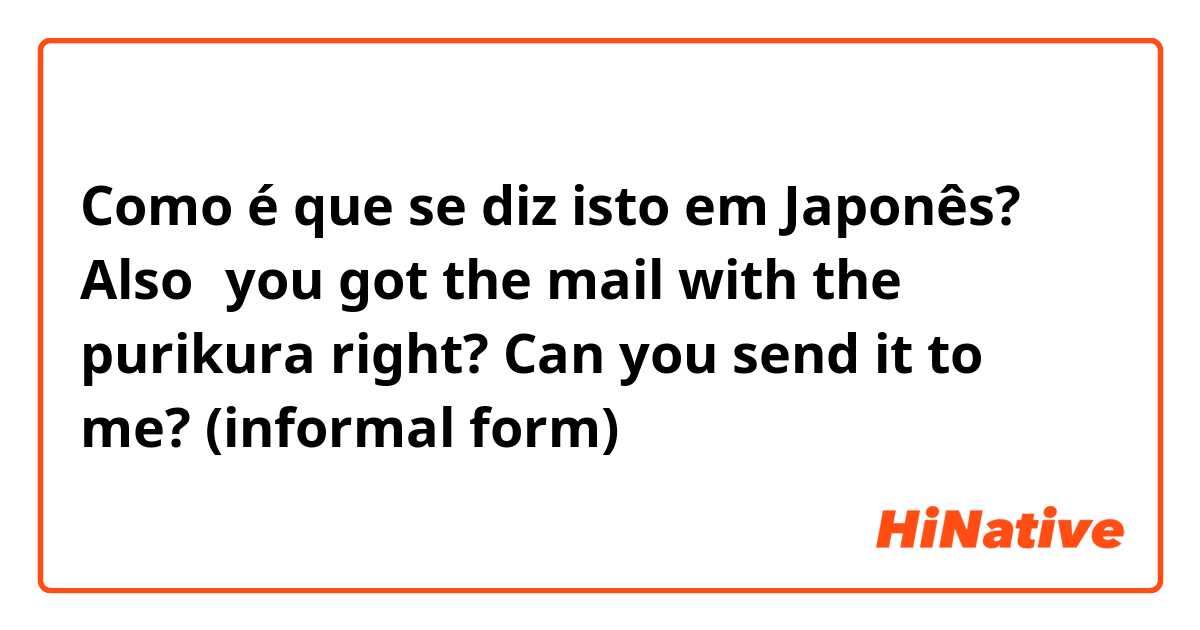Como é que se diz isto em Japonês? 
Also、you got the mail with the purikura right? Can you send it to me?
(informal form)
